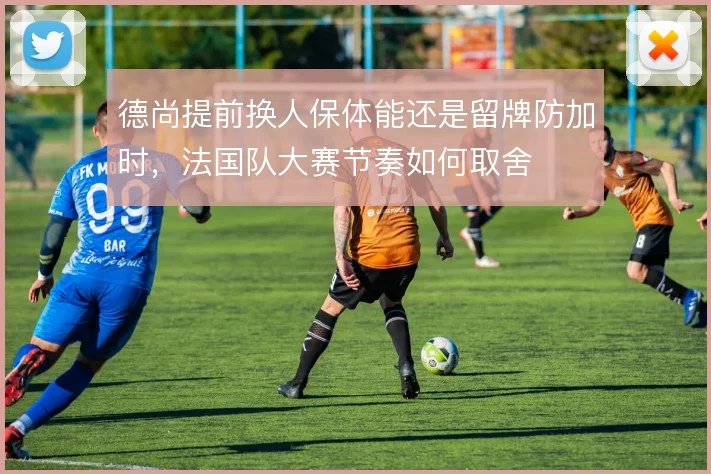德尚提前换人保体能还是留牌防加时,法国队大赛节奏如何取舍