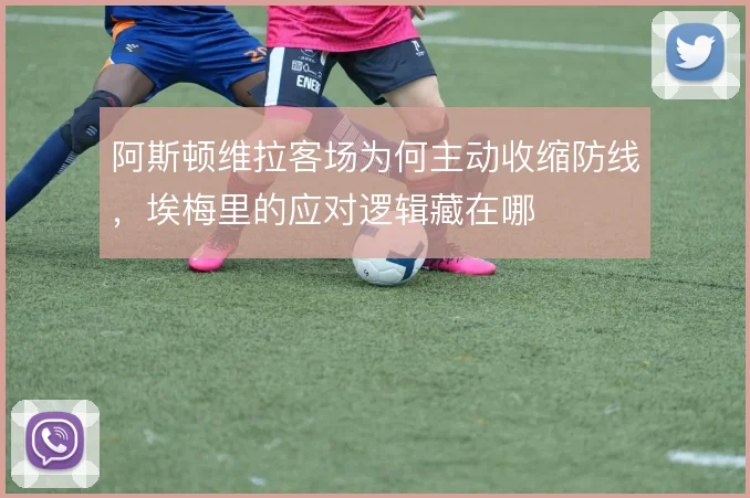 阿斯顿维拉客场为何主动收缩防线，埃梅里的应对逻辑藏在哪