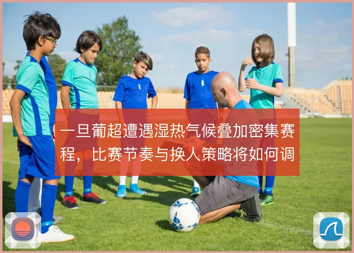 一旦葡超遭遇湿热气候叠加密集赛程,比赛节奏与换人策略将如何调整