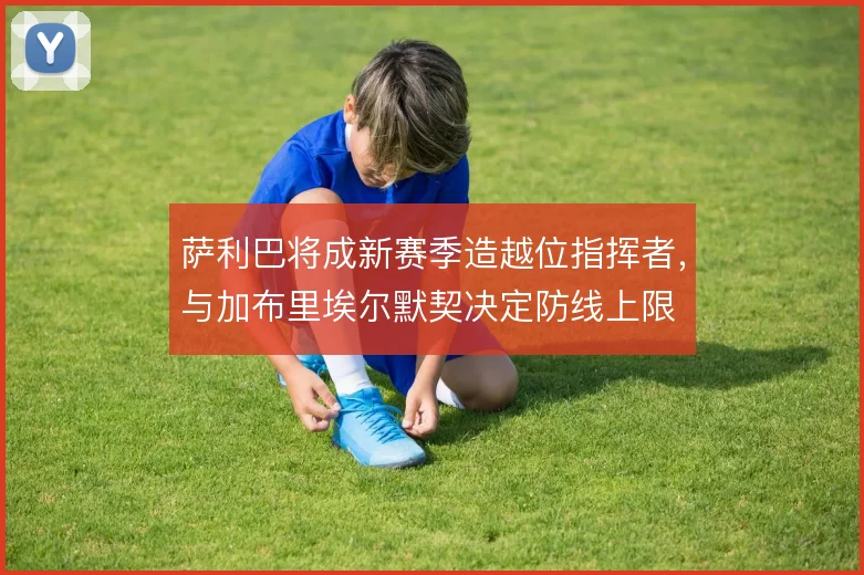 萨利巴将成新赛季造越位指挥者,与加布里埃尔默契决定防线上限