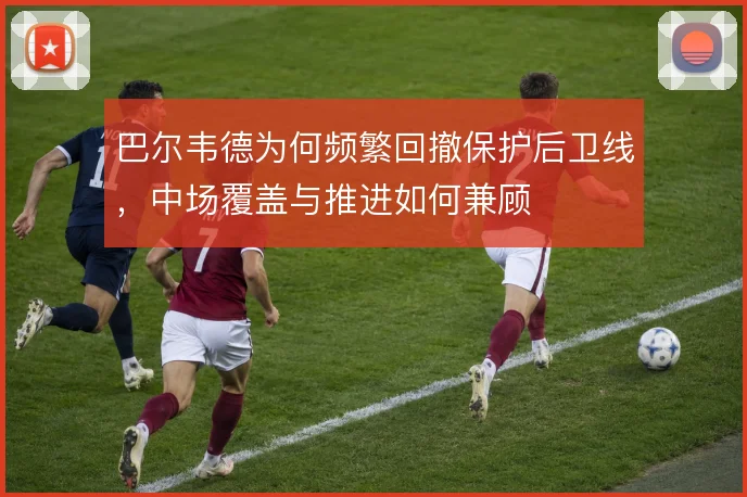 巴尔韦德为何频繁回撤保护后卫线,中场覆盖与推进如何兼顾
