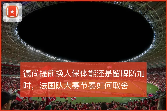 德尚提前换人保体能还是留牌防加时,法国队大赛节奏如何取舍