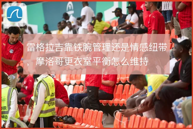 雷格拉吉靠铁腕管理还是情感纽带,摩洛哥更衣室平衡怎么维持