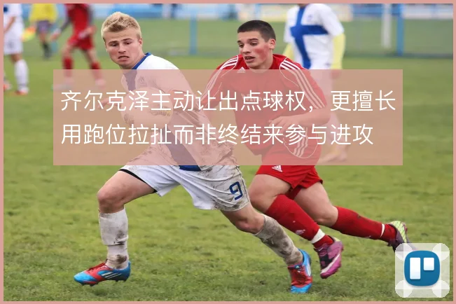 齐尔克泽主动让出点球权,更擅长用跑位拉扯而非终结来参与进攻