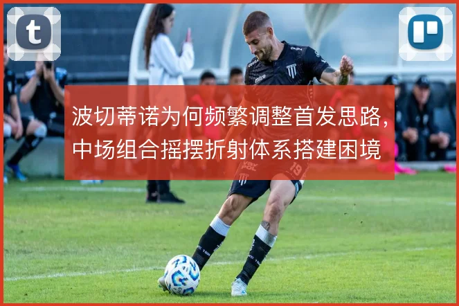 波切蒂诺为何频繁调整首发思路,中场组合摇摆折射体系搭建困境