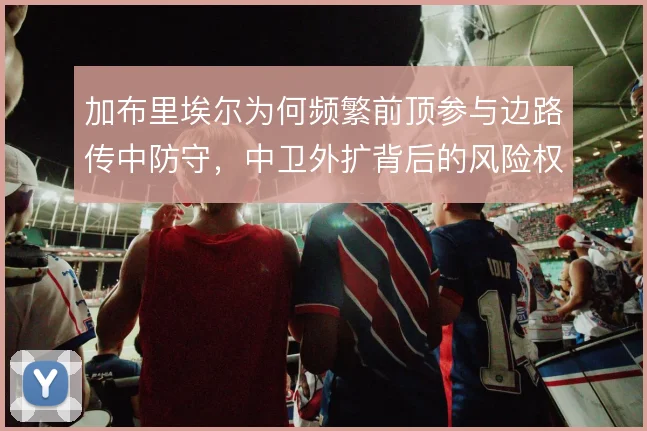加布里埃尔为何频繁前顶参与边路传中防守,中卫外扩背后的风险权衡