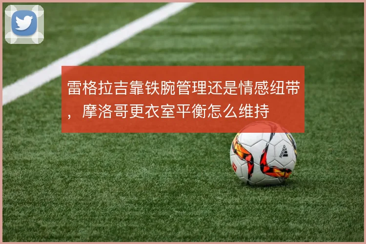 雷格拉吉靠铁腕管理还是情感纽带,摩洛哥更衣室平衡怎么维持
