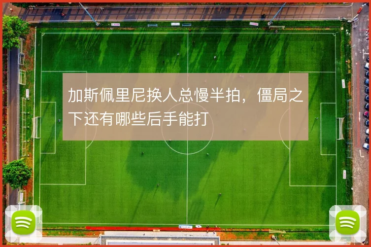 加斯佩里尼换人总慢半拍，僵局之下还有哪些后手能打