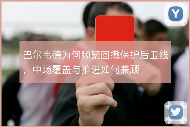 巴尔韦德为何频繁回撤保护后卫线,中场覆盖与推进如何兼顾