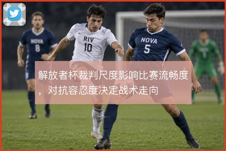 解放者杯裁判尺度影响比赛流畅度，对抗容忍度决定战术走向