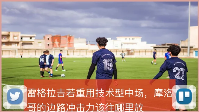 雷格拉吉若重用技术型中场,摩洛哥的边路冲击力该往哪里放