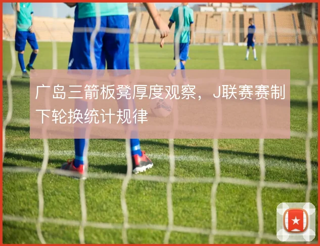 广岛三箭板凳厚度观察，J联赛赛制下轮换统计规律