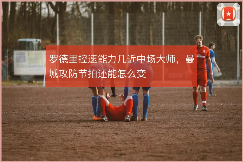 罗德里控速能力几近中场大师,曼城攻防节拍还能怎么变