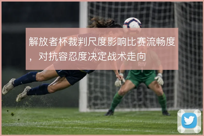 解放者杯裁判尺度影响比赛流畅度,对抗容忍度决定战术走向
