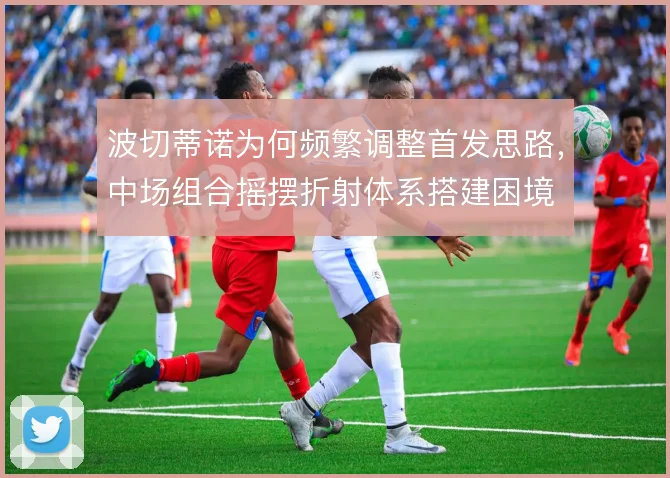 波切蒂诺为何频繁调整首发思路，中场组合摇摆折射体系搭建困境
