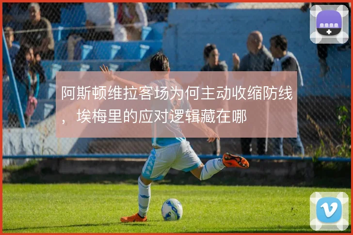 阿斯顿维拉客场为何主动收缩防线，埃梅里的应对逻辑藏在哪