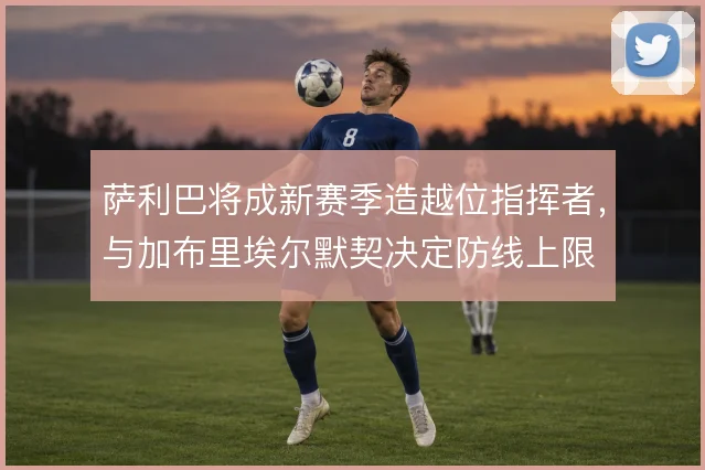 萨利巴将成新赛季造越位指挥者,与加布里埃尔默契决定防线上限